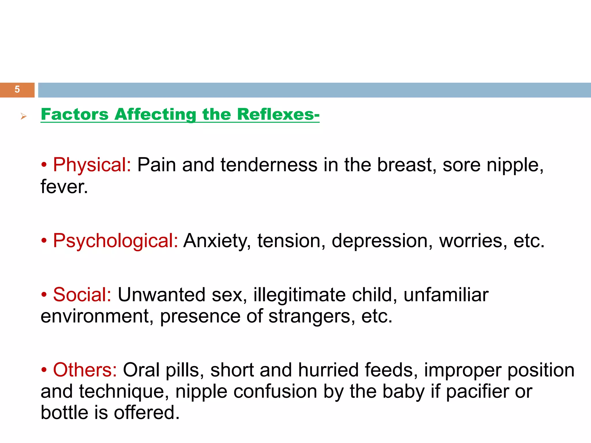  Factors Affecting the Reflexes-
• Physical: Pain and tenderness in the breast, sore nipple,
fever.
• Psychological: Anxiety, tension, depression, worries, etc.
• Social: Unwanted sex, illegitimate child, unfamiliar
environment, presence of strangers, etc.
• Others: Oral pills, short and hurried feeds, improper position
and technique, nipple confusion by the baby if pacifier or
bottle is offered.
5
 
