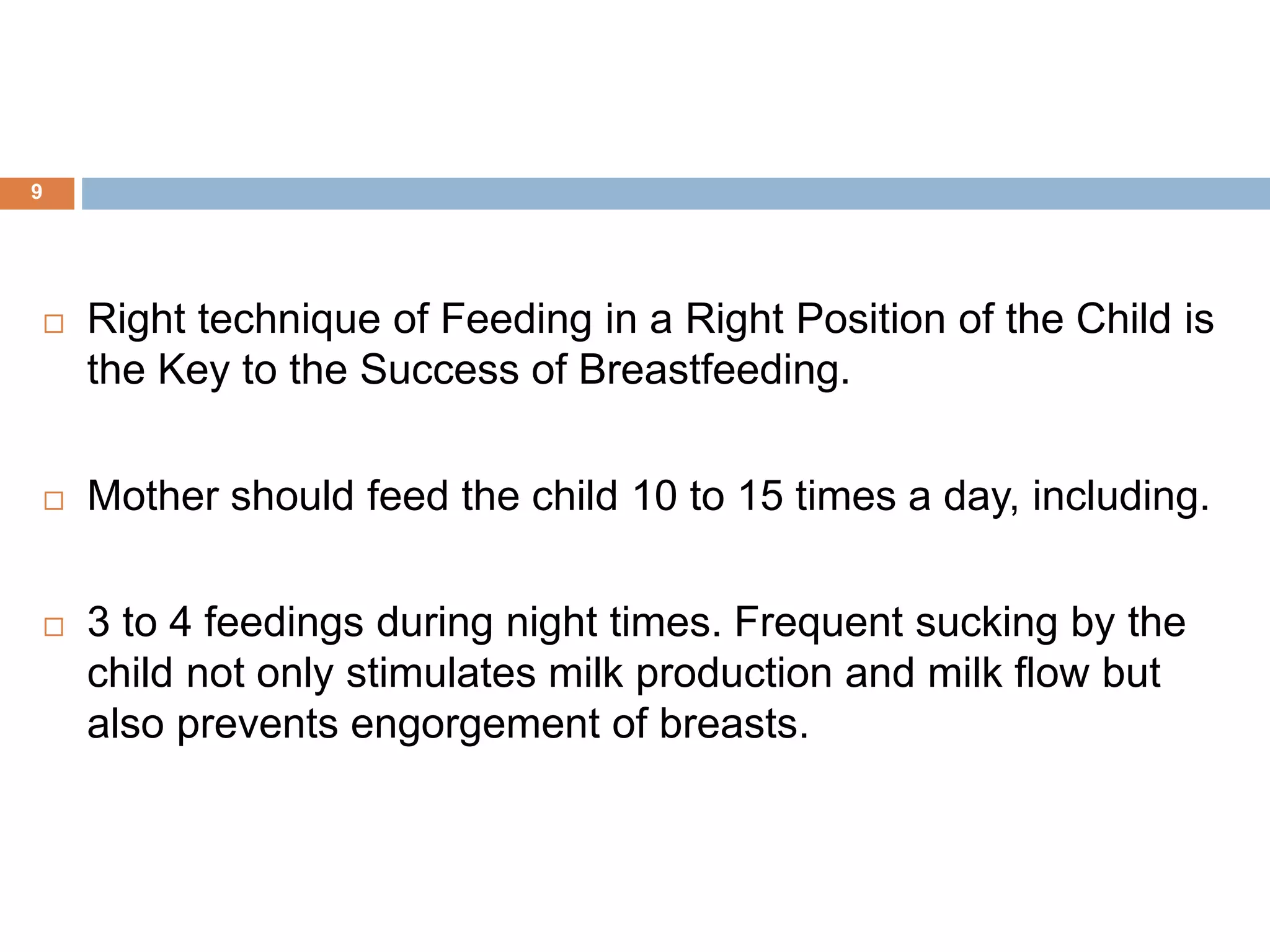  Right technique of Feeding in a Right Position of the Child is
the Key to the Success of Breastfeeding.
 Mother should feed the child 10 to 15 times a day, including.
 3 to 4 feedings during night times. Frequent sucking by the
child not only stimulates milk production and milk flow but
also prevents engorgement of breasts.
9
 