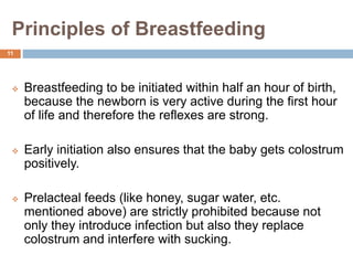 Principles of Breastfeeding
 Breastfeeding to be initiated within half an hour of birth,
because the newborn is very active during the first hour
of life and therefore the reflexes are strong.
 Early initiation also ensures that the baby gets colostrum
positively.
 Prelacteal feeds (like honey, sugar water, etc.
mentioned above) are strictly prohibited because not
only they introduce infection but also they replace
colostrum and interfere with sucking.
11
 