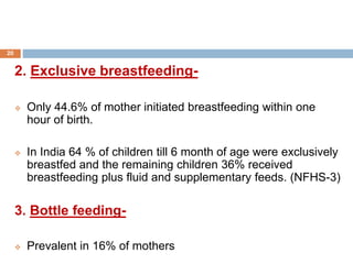 2. Exclusive breastfeeding-
 Only 44.6% of mother initiated breastfeeding within one
hour of birth.
 In India 64 % of children till 6 month of age were exclusively
breastfed and the remaining children 36% received
breastfeeding plus fluid and supplementary feeds. (NFHS-3)
3. Bottle feeding-
 Prevalent in 16% of mothers
20
 