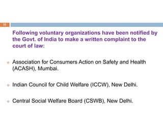 Following voluntary organizations have been notified by
the Govt. of India to make a written complaint to the
court of law:
 Association for Consumers Action on Safety and Health
(ACASH), Mumbai.
 Indian Council for Child Welfare (ICCW), New Delhi.
 Central Social Welfare Board (CSWB), New Delhi.
33
 