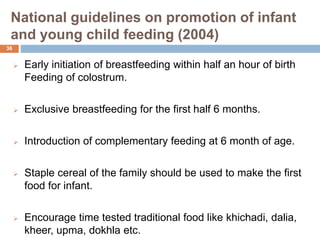 National guidelines on promotion of infant
and young child feeding (2004)
 Early initiation of breastfeeding within half an hour of birth
Feeding of colostrum.
 Exclusive breastfeeding for the first half 6 months.
 Introduction of complementary feeding at 6 month of age.
 Staple cereal of the family should be used to make the first
food for infant.
 Encourage time tested traditional food like khichadi, dalia,
kheer, upma, dokhla etc.
36
 