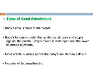  Signs of Good Attachment-
• Baby’s chin is close to the breast.
• Baby’s tongue is under the lactiferous sinuses and nipple
against the palate. Baby’s mouth is wide open and the lower
lip turned outwards.
• More areola is visible above the baby’s mouth than below it.
• No pain while breastfeeding.
7
 