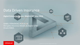 Copyright	
  ©	
  2015	
  Oracle	
  and/or	
  its	
  aﬃliates.	
  All	
  rights	
  reserved.	
  	
  	
  
Data	
  Driven	
  Insurance	
  
	
  
Digital	
  Enterprise	
  Forum.	
  Madrid	
  26th	
  May	
  2016	
  
ISABEL	
  FERNÁNDEZ	
  PEÑUELAS	
  
DisrupLve	
  Business	
  Models	
  &	
  Digital	
  GTM	
  
Oracle	
  EMEA	
  
 