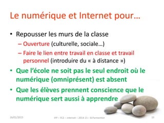 Le numérique et Internet pour…
• Repousser les murs de la classe
– Ouverture (culturelle, sociale…)
– Faire le lien entre travail en classe et travail
personnel (introduire du « à distance »)
• Que l’école ne soit pas le seul endroit où le
numérique (omniprésent) est absent
• Que les élèves prennent conscience que le
numérique sert aussi à apprendre
16/01/2015 IFP – FC2 – Internet – 2014-15 – B.Parmentier 10
 