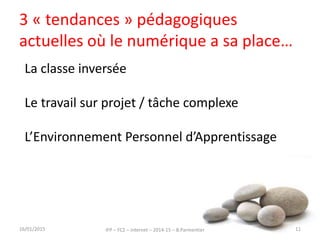 3 « tendances » pédagogiques
actuelles où le numérique a sa place…
16/01/2015 IFP – FC2 – Internet – 2014-15 – B.Parmentier 11
La classe inversée
Le travail sur projet / tâche complexe
L’Environnement Personnel d’Apprentissage
 