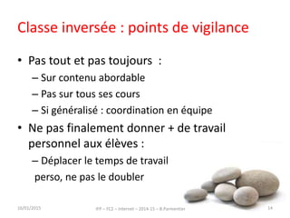 Classe inversée : points de vigilance
• Pas tout et pas toujours :
– Sur contenu abordable
– Pas sur tous ses cours
– Si généralisé : coordination en équipe
• Ne pas finalement donner + de travail
personnel aux élèves :
– Déplacer le temps de travail
perso, ne pas le doubler
16/01/2015 IFP – FC2 – Internet – 2014-15 – B.Parmentier 14
 