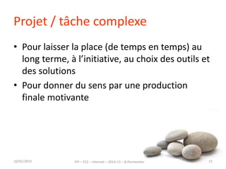 Projet / tâche complexe
• Pour laisser la place (de temps en temps) au
long terme, à l’initiative, au choix des outils et
des solutions
• Pour donner du sens par une production
finale motivante
16/01/2015 IFP – FC2 – Internet – 2014-15 – B.Parmentier 15
 