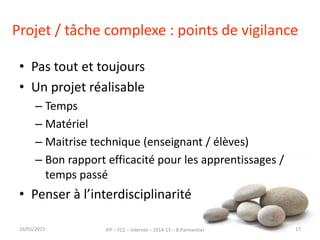 Projet / tâche complexe : points de vigilance
• Pas tout et toujours
• Un projet réalisable
– Temps
– Matériel
– Maitrise technique (enseignant / élèves)
– Bon rapport efficacité pour les apprentissages /
temps passé
• Penser à l’interdisciplinarité
16/01/2015 IFP – FC2 – Internet – 2014-15 – B.Parmentier 17
 