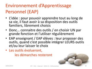 Environnement d’Apprentissage
Personnel (EAP)
• L’idée : pour pouvoir apprendre tout au long de
sa vie, il faut avoir à sa disposition des outils
familiers, librement choisis
• Donc… connaitre des outils / en choisir UN par
grande fonction et l’utiliser régulièrement
• EAP enseignant / EAP élèves : leur proposer des
outils, quand c’est possible intégrer LEURS outils
et/ou leur laisser le choix
• Les outils évolueront,
les démarches resteront
16/01/2015 IFP – FC2 – Internet – 2014-15 – B.Parmentier 18
 