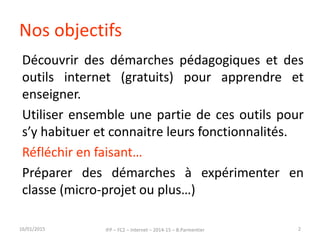 Nos objectifs
Découvrir des démarches pédagogiques et des
outils internet (gratuits) pour apprendre et
enseigner.
Utiliser ensemble une partie de ces outils pour
s’y habituer et connaitre leurs fonctionnalités.
Réfléchir en faisant…
Préparer des démarches à expérimenter en
classe (micro-projet ou plus…)
16/01/2015 IFP – FC2 – Internet – 2014-15 – B.Parmentier 2
 