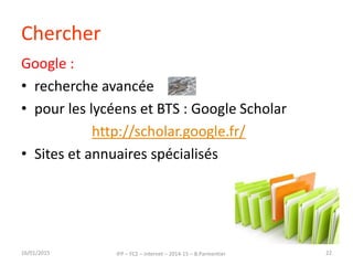 Chercher
Google :
• recherche avancée
• pour les lycéens et BTS : Google Scholar
http://scholar.google.fr/
• Sites et annuaires spécialisés
16/01/2015 IFP – FC2 – Internet – 2014-15 – B.Parmentier 22
 