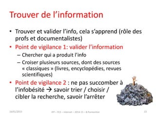 Trouver de l’information
• Trouver et valider l’info, cela s’apprend (rôle des
profs et documentalistes)
• Point de vigilance 1: valider l’information
– Chercher qui a produit l’info
– Croiser plusieurs sources, dont des sources
« classiques » (livres, encyclopédies, revues
scientifiques)
• Point de vigilance 2 : ne pas succomber à
l’infobésité  savoir trier / choisir /
cibler la recherche, savoir l’arrêter
16/01/2015 IFP – FC2 – Internet – 2014-15 – B.Parmentier 23
 