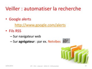 Veiller : automatiser la recherche
• Google alerts
http://www.google.com/alerts
• Fils RSS
– Sur navigateur web
– Sur agrégateur : par ex. Netvibes
16/01/2015 IFP – FC2 – Internet – 2014-15 – B.Parmentier 24
 