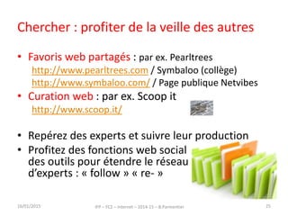 Chercher : profiter de la veille des autres
• Favoris web partagés : par ex. Pearltrees
http://www.pearltrees.com / Symbaloo (collège)
http://www.symbaloo.com/ / Page publique Netvibes
• Curation web : par ex. Scoop it
http://www.scoop.it/
• Repérez des experts et suivre leur production
• Profitez des fonctions web social
des outils pour étendre le réseau
d’experts : « follow » « re- »
16/01/2015 IFP – FC2 – Internet – 2014-15 – B.Parmentier 25
 