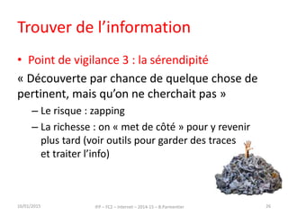 Trouver de l’information
• Point de vigilance 3 : la sérendipité
« Découverte par chance de quelque chose de
pertinent, mais qu’on ne cherchait pas »
– Le risque : zapping
– La richesse : on « met de côté » pour y revenir
plus tard (voir outils pour garder des traces
et traiter l’info)
16/01/2015 IFP – FC2 – Internet – 2014-15 – B.Parmentier 26
 