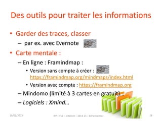 Des outils pour traiter les informations
• Garder des traces, classer
– par ex. avec Evernote
• Carte mentale :
– En ligne : Framindmap :
• Version sans compte à créer :
https://framindmap.org/mindmaps/index.html
• Version avec compte : https://framindmap.org
– Mindomo (limité à 3 cartes en gratuit)…
– Logiciels : Xmind…
16/01/2015 IFP – FC2 – Internet – 2014-15 – B.Parmentier 28
 