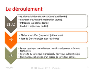 Le déroulement
16/01/2015 IFP – FC2 – Internet – 2014-15 – B.Parmentier 3
J1 J2
• Quelques fondamentaux (apports et réflexion)
• Rechercher & traiter l’information (outils)
• Introduire la distance (outils)
• Produire, collaborer (outils)

• Elaboration d’un (micro)projet innovant
• Test du (micro)projet avec les élèves
J3
• Retour : partage, mutualisation, questions/réponses, solutions
techniques
• Poursuite du travail sur microprojet / nouveaux outils si besoin
• Si demande, élaboration d’un espace de travail sur Canvas
 