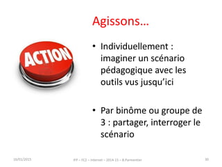 Agissons…
• Individuellement :
imaginer un scénario
pédagogique avec les
outils vus jusqu’ici
• Par binôme ou groupe de
3 : partager, interroger le
scénario
16/01/2015 IFP – FC2 – Internet – 2014-15 – B.Parmentier 30
 
