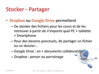 Stocker - Partager
• Dropbox ou Google Drive permettent
– De stocker des fichiers pour les cours et de les
retrouver à partir de n’importe quel PC + tablette
+ Smartphone
– Pour des besoins ponctuels, de partager un fichier
ou un dossier…
– Google Drive : en + documents collaboratifs
– Dropbox : penser au parrainage
16/01/2015 IFP – FC2 – Internet – 2014-15 – B.Parmentier 32
 