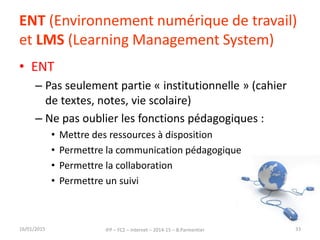 ENT (Environnement numérique de travail)
et LMS (Learning Management System)
• ENT
– Pas seulement partie « institutionnelle » (cahier
de textes, notes, vie scolaire)
– Ne pas oublier les fonctions pédagogiques :
• Mettre des ressources à disposition
• Permettre la communication pédagogique
• Permettre la collaboration
• Permettre un suivi
16/01/2015 IFP – FC2 – Internet – 2014-15 – B.Parmentier 33
 