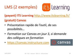 LMS (2 exemples)
(payant) ITS Learning http://www.itslearning.fr/
(gratuit) Canvas
• Présentation rapide de l’outil, de ses
possibilités…
• Formation sur Canvas en jour 3, si demande
des collègues en formation
• https://canvas.instructure.com
16/01/2015 IFP – FC2 – Internet – 2014-15 – B.Parmentier 34
 