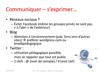 Communiquer – s’exprimer…
• Réseaux sociaux ?
– Éviter Facebook (même les groupes privés ne sont pas
« à l’abri » de l’extérieur)
• Blog
– Attention à l’environnement (pub, liens vers d’autres
sites)  préférer wordpress.com ou
lewebpedagogique
• Twitter :
– utilisation pédagogique possible,
mais se rappeler que tout est public
– 2 clefs : @ (nom de compte) / # (mot clef)
16/01/2015 IFP – FC2 – Internet – 2014-15 – B.Parmentier 36
 