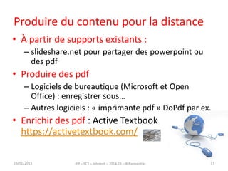 Produire du contenu pour la distance
• À partir de supports existants :
– slideshare.net pour partager des powerpoint ou
des pdf
• Produire des pdf
– Logiciels de bureautique (Microsoft et Open
Office) : enregistrer sous…
– Autres logiciels : « imprimante pdf » DoPdf par ex.
• Enrichir des pdf : Active Textbook
https://activetextbook.com/
16/01/2015 IFP – FC2 – Internet – 2014-15 – B.Parmentier 37
 