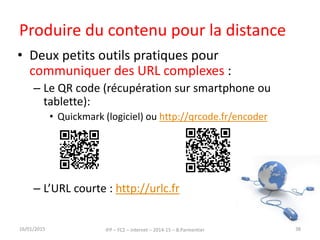 Produire du contenu pour la distance
• Deux petits outils pratiques pour
communiquer des URL complexes :
– Le QR code (récupération sur smartphone ou
tablette):
• Quickmark (logiciel) ou http://qrcode.fr/encoder
– L’URL courte : http://urlc.fr
16/01/2015 IFP – FC2 – Internet – 2014-15 – B.Parmentier 38
 