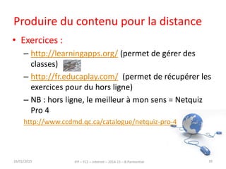 Produire du contenu pour la distance
• Exercices :
– http://learningapps.org/ (permet de gérer des
classes)
– http://fr.educaplay.com/ (permet de récupérer les
exercices pour du hors ligne)
– NB : hors ligne, le meilleur à mon sens = Netquiz
Pro 4
http://www.ccdmd.qc.ca/catalogue/netquiz-pro-4
16/01/2015 IFP – FC2 – Internet – 2014-15 – B.Parmentier 39
 