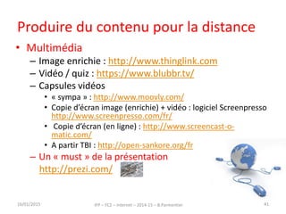 Produire du contenu pour la distance
• Multimédia
– Image enrichie : http://www.thinglink.com
– Vidéo / quiz : https://www.blubbr.tv/
– Capsules vidéos
• « sympa » : http://www.moovly.com/
• Copie d’écran image (enrichie) + vidéo : logiciel Screenpresso
http://www.screenpresso.com/fr/
• Copie d’écran (en ligne) : http://www.screencast-o-
matic.com/
• A partir TBI : http://open-sankore.org/fr
– Un « must » de la présentation
http://prezi.com/
16/01/2015 IFP – FC2 – Internet – 2014-15 – B.Parmentier 41
 