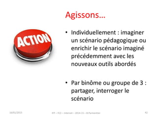 Agissons…
• Individuellement : imaginer
un scénario pédagogique ou
enrichir le scénario imaginé
précédemment avec les
nouveaux outils abordés
• Par binôme ou groupe de 3 :
partager, interroger le
scénario
16/01/2015 IFP – FC2 – Internet – 2014-15 – B.Parmentier 42
 