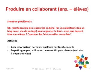 Produire en collaborant (ens. – élèves)
16/01/2015 IFP – FC2 – Internet – 2014-15 – B.Parmentier 43
Situation problème 3 :
Ok, maintenant j’ai des ressources en ligne, j’ai une plateforme (ou un
blog ou un site de partage) pour organiser le tout… mais que doivent
faire mes élèves ? Comment les faire travailler ensemble ?
Activités :
• Avec le formateur, découvrir quelques outils collaboratifs
• En petits groupes : utiliser un de ces outils pour discuter (voir doc
banque de sujets)
 