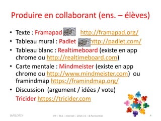 Produire en collaborant (ens. – élèves)
• Texte : Framapad http://framapad.org/
• Tableau mural : Padlet http://padlet.com/
• Tableau blanc : Realtimeboard (existe en app
chrome ou http://realtimeboard.com)
• Carte mentale : Mindmeister (existe en app
chrome ou http://www.mindmeister.com) ou
framindmap https://framindmap.org/
• Discussion (argument / idées / vote)
Tricider https://tricider.com
16/01/2015 IFP – FC2 – Internet – 2014-15 – B.Parmentier 44
 