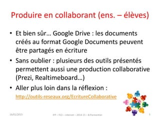 Produire en collaborant (ens. – élèves)
• Et bien sûr… Google Drive : les documents
créés au format Google Documents peuvent
être partagés en écriture
• Sans oublier : plusieurs des outils présentés
permettent aussi une production collaborative
(Prezi, Realtimeboard…)
• Aller plus loin dans la réflexion :
http://outils-reseaux.org/EcritureCollaborative
16/01/2015 IFP – FC2 – Internet – 2014-15 – B.Parmentier 45
 