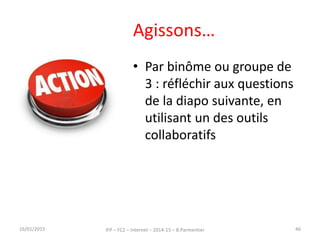 Agissons…
• Par binôme ou groupe de
3 : réfléchir aux questions
de la diapo suivante, en
utilisant un des outils
collaboratifs
16/01/2015 IFP – FC2 – Internet – 2014-15 – B.Parmentier 46
 
