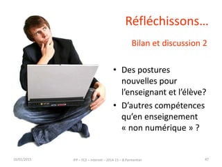 Réfléchissons…
Bilan et discussion 2
• Des postures
nouvelles pour
l’enseignant et l’élève?
• D’autres compétences
qu’en enseignement
« non numérique » ?
16/01/2015 IFP – FC2 – Internet – 2014-15 – B.Parmentier 47
 