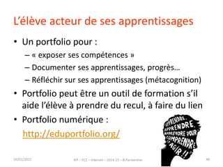 L’élève acteur de ses apprentissages
• Un portfolio pour :
– « exposer ses compétences »
– Documenter ses apprentissages, progrès…
– Réfléchir sur ses apprentissages (métacognition)
• Portfolio peut être un outil de formation s’il
aide l’élève à prendre du recul, à faire du lien
• Portfolio numérique :
http://eduportfolio.org/
16/01/2015 IFP – FC2 – Internet – 2014-15 – B.Parmentier 48
 