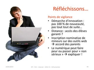 Réfléchissons…
Points de vigilance
• Démarche d’innovation :
pas 100 % de nouveauté,
pas tout tout de suite…
• Distance : accès des élèves
garanti ?
• Inscription nominative de
mineurs sur des outils web
 accord des parents
• Le numérique peut faire
peur ou passer pour « non
sérieux »  expliquer !
16/01/2015 IFP – FC2 – Internet – 2014-15 – B.Parmentier 49
 