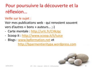 Pour poursuivre la découverte et la
réflexion…
16/01/2015 IFP – FC2 – Internet – 2014-15 – B.Parmentier 50
Veille sur le sujet :
Voir mes publications web - qui renvoient souvent
vers d’autres « bons » auteurs… ;-)
- Carte mentale : http://urlc.fr/CHkJqc
- Scoop it : http://www.scoop.it/t/tuice
- Blogs : www.bpformation.net et
http://bparmentieritypa.wordpress.com
 