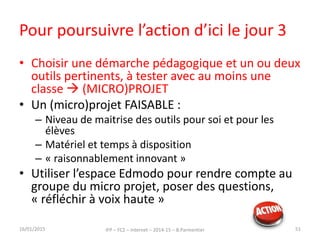 Pour poursuivre l’action d’ici le jour 3
16/01/2015 IFP – FC2 – Internet – 2014-15 – B.Parmentier 51
• Choisir une démarche pédagogique et un ou deux
outils pertinents, à tester avec au moins une
classe  (MICRO)PROJET
• Un (micro)projet FAISABLE :
– Niveau de maitrise des outils pour soi et pour les
élèves
– Matériel et temps à disposition
– « raisonnablement innovant »
• Utiliser l’espace Edmodo pour rendre compte au
groupe du micro projet, poser des questions,
« réfléchir à voix haute »
 