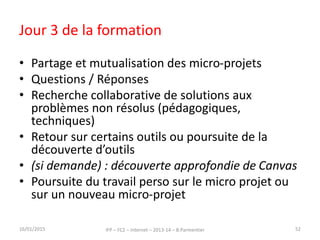 Jour 3 de la formation
• Partage et mutualisation des micro-projets
• Questions / Réponses
• Recherche collaborative de solutions aux
problèmes non résolus (pédagogiques,
techniques)
• Retour sur certains outils ou poursuite de la
découverte d’outils
• (si demande) : découverte approfondie de Canvas
• Poursuite du travail perso sur le micro projet ou
sur un nouveau micro-projet
16/01/2015 IFP – FC2 – Internet – 2013-14 – B.Parmentier 52
 