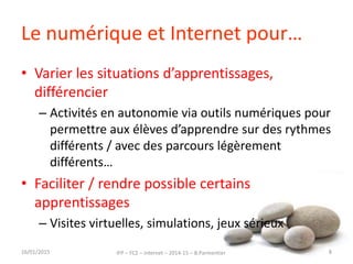 Le numérique et Internet pour…
• Varier les situations d’apprentissages,
différencier
– Activités en autonomie via outils numériques pour
permettre aux élèves d’apprendre sur des rythmes
différents / avec des parcours légèrement
différents…
• Faciliter / rendre possible certains
apprentissages
– Visites virtuelles, simulations, jeux sérieux
16/01/2015 IFP – FC2 – Internet – 2014-15 – B.Parmentier 8
 