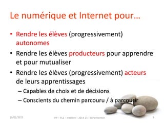Le numérique et Internet pour…
• Rendre les élèves (progressivement)
autonomes
• Rendre les élèves producteurs pour apprendre
et pour mutualiser
• Rendre les élèves (progressivement) acteurs
de leurs apprentissages
– Capables de choix et de décisions
– Conscients du chemin parcouru / à parcourir
16/01/2015 IFP – FC2 – Internet – 2014-15 – B.Parmentier 9
 