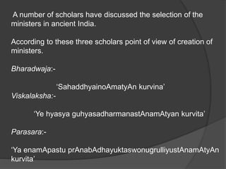 A number of scholars have discussed the selection of the
ministers in ancient India.
According to these three scholars point of view of creation of
ministers.
Bharadwaja:-
‘SahaddhyainoAmatyAn kurvina’
Viskalaksha:-
‘Ye hyasya guhyasadharmanastAnamAtyan kurvita’
Parasara:-
‘Ya enamApastu prAnabAdhayuktaswonugrulliyustAnamAtyAn
kurvita’
 
