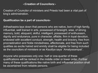 -:Creation of Councilors:-
Creation of Councilor of ministers and Priests had been a vital part of
king’s administration.
Qualification be a part of councilors-
Arthashastra lays down that persons who are native, born of high family,
influential, well trained in arts, possessed of foresight, wise, of strong
memory, bold, eloquent, skilful, intelligent, possessed of enthusiasm,
dignity and endurance, pure in character, affable, firm in loyal devotion,
endowed with excellent conduct, strength, health and bravery, free from
procrastination and fickle mindedness, affectionate, and free from such
qualities as excite hatred and enmity shall be eligible for being included
as the councilors of ministers or as Kautilya says `Amatyasampat`.
Anyone who possesses only one- half or one-quarter of these
qualifications will be ranked in the middle order or lower order. Further
many of these qualifications like native birth and influential position shall
be ascertained from reliable persons.
 