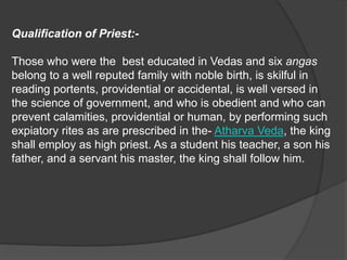 Qualification of Priest:-
Those who were the best educated in Vedas and six angas
belong to a well reputed family with noble birth, is skilful in
reading portents, providential or accidental, is well versed in
the science of government, and who is obedient and who can
prevent calamities, providential or human, by performing such
expiatory rites as are prescribed in the- Atharva Veda, the king
shall employ as high priest. As a student his teacher, a son his
father, and a servant his master, the king shall follow him.
 