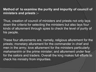 Method of to examine the purity and impurity of council of
ministers and priests :-
Thus, creation of council of ministers and priests not only lays
down the criteria for selecting the ministers but also lays four
kinds of allurement through spies to check the level of purity of
his people.
These four allurements are, namely, religious allurement for the
priests; monetary allurement for the commander in chief and
men in the army; love allurement for the ministers particularly
mahamantrin or the prime minister; and allurement under fear
for the sailors and traders. Overall the king makes full efforts to
check his ministry from impurities.
 