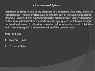 -:Institution of Spies:-
Institution of Spies is one of the chapters in Concerning Discipline, Book I of
Arthashastra. The spy system was an integral part of the Administration of
Mauryan Empire. It was a period when the administration largely depended
on the semi administrative methods like the spy system which was though
declared and known to all yet remained an informal system of administration
which went along with the usual function of the government.
Type of Spies
1. Internal Spies
2. External Spies
 