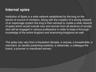 Internal spies
Institution of Spies is a wide network established by the king on the
advice of council of ministers. Along with the creation of a strong network
of an espionage system the king is then advised to create a wide network
of spies which would include men and women from all sections of society
who will be engaged in various professions in order to keep a thorough
knowledge of the entire kingdom and enamoring kingdoms as well.
The spies may vary from a fraudulent disciple, a recluse, a householder, a
merchant, an ascetic preaching austerity, a classmate, a colleague fire
brand, a prisoner or mendicant women.
 